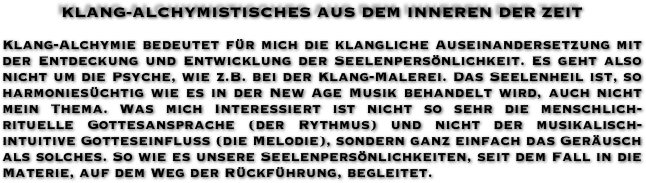 KLANG-ALCHYMISTISCHES AUS DEM INNEREN DER ZEIT

Klang-Alchymie bedeutet für mich die klangliche Auseinandersetzung mit der Entdeckung und Entwicklung der Seelenpersönlichkeit. Es geht also nicht um die Psyche, wie z.B. bei der Klang-Malerei. Das Seelenheil ist, so harmoniesüchtig wie es in der New Age Musik behandelt wird, auch nicht mein Thema. Was mich Interessiert ist nicht so sehr die menschlich-rituelle Gottesansprache (der Rythmus) und nicht der musikalisch-intuitive Gotteseinfluß (die Melodie), sondern ganz einfach das Geräusch als solches. So wie es unsere Seelenpersönlichkeiten, seit dem Fall in die Materie, auf dem Weg der Rückführung, begleitet.
